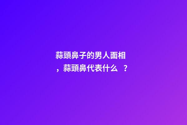 蒜頭鼻子的男人面相，蒜頭鼻代表什么？